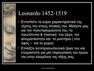 www.netschoolbook.gr
Leonardo 1452-1519
 Εντοπίστε τα κύρια χαρακτηριστικά της
τέχνης του στους πίνακές του. Μιλήστε μας
για την πολυπραγμοσύνη του, το
πρωτότυπο & ποιοτικό του έργο, την
αινιγματικότητα και το μυστήριο ( στο
ύφος – και το χώρο)
 Επιλέξτε αντιπροσωπευτικά έργα του και
ετοιμαστείτε για μία παρουσίαση του έργου
του στην ολομέλεια της τάξης σας.
 