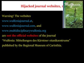 Hijacked journal websites, 1
Warning! The websites
www.wulfeniajournal.at,
www.wulfeniajournal.com, and
www.multidisciplinarywulfenia.org
are not the official websites of the journal
“Wulfenia: Mitteilungen des Kärntner otanikzentrums”
published by the Regional Museum of Carinthia.
 