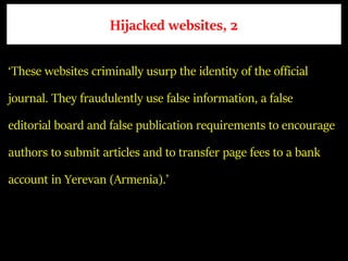 Hijacked websites, 2
‘These websites criminally usurp the identity of the official
journal. They fraudulently use false information, a false
editorial board and false publication requirements to encourage
authors to submit articles and to transfer page fees to a bank
account in Yerevan (Armenia).’
 