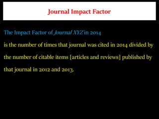 Journal Impact Factor
The Impact Factor of Journal XYZ in 2014
is the number of times that journal was cited in 2014 divided by
the number of citable items [articles and reviews] published by
that journal in 2012 and 2013.
 