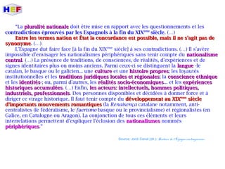 “La pluralité nationalepluralité nationale doit être mise en rapport avec les questionnements et les
contradictions éprouvés par les Espagnols à la fin du XIXème
siècle. (…)
Entre les termes nation et État la concordance est possible, mais il ne s'agit pas deEntre les termes nation et État la concordance est possible, mais il ne s'agit pas de
synonymesynonyme. (…)
L'Espagne dut faire face [à la fin du XIXème
siècle] à ses contradictions. (…) Il s'avère
impossible d'envisager les nationalismes périphériques sans tenir compte du nationalismenationalisme
centralcentral. (…) La présence de traditions, de consciences, de réalités, d'expériences et de
signes identitaires plus ou moins anciens. Parmi ceux-ci se distinguent la languelangue -le
catalan, le basque ou le galicien... une cultureculture et une histoire propreshistoire propres; les loyautés
institutionnelles et les traditions juridiques locales et régionalestraditions juridiques locales et régionales; la conscience ethniqueconscience ethnique
et les identitésidentités-; ou, parmi d'autres, les réalités socio-économiquesréalités socio-économiques... et les expériencesexpériences
historiques accumuléeshistoriques accumulées. (…) Enfin, les acteurs: intellectuels, hommes politiques,les acteurs: intellectuels, hommes politiques,
industriels, professionnelsindustriels, professionnels. Des personnes disponibles et décidées à donner force et à
diriger ce virage historique. Il faut tenir compte du développement au XIXdéveloppement au XIXèmeème
sièclesiècle
d'importants mouvements romantiquesd'importants mouvements romantiques (la Renaixença catalane notamment, anti-
centralistes (le fédéralisme, le fuerismo basque ou le provincialisme) et régionalistes (en
Galice, en Catalogne ou Aragon). La conjonction de tous ces éléments et leurs
interrelations permettent d'expliquer l'éclosion des nationalismesnationalismes nommés
périphériquespériphériques.”
Source: Jordi Canal (dir.): Histoire de l'Espagne contemporaine.
 