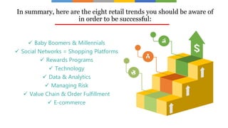 In summary, here are the eight retail trends you should be aware of
in order to be successful:
 Baby Boomers & Millennials
 Social Networks = Shopping Platforms
 Rewards Programs
 Technology
 Data & Analytics
 Managing Risk
 Value Chain & Order Fulfillment
 E-commerce
 