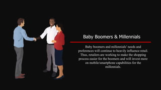 Baby Boomers & Millennials
Baby boomers and millennials’ needs and
preferences will continue to heavily influence retail.
Thus, retailers are working to make the shopping
process easier for the boomers and will invest more
on mobile/smartphone capabilities for the
millennials.
 
