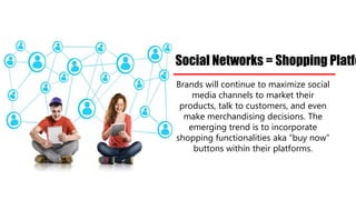 Brands will continue to maximize social
media channels to market their
products, talk to customers, and even
make merchandising decisions. The
emerging trend is to incorporate
shopping functionalities aka “buy now”
buttons within their platforms.
Social Networks = Shopping Platforms
 