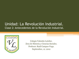 Unidad: La Revolución Industrial.
Clase 2: Antecedentes de la Revolución Industrial.



                      Colegio Valentín Letelier.
                 Área de Historia y Ciencias Sociales.
                    Profesor: Raúl Campos-Vega.
                        Septiembre, 12. 2012
 