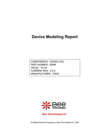Device Modeling Report




COMPONENTS : CHOKE COIL
PART NUMBER : 8RHB
VALUE : 10 uH
CURRENT MAX : 2.3 A
MANUFACTURER : TOKO




              Bee Technologies Inc.


All Rights Reserved Copyright (c) Bee Technologies Inc. 2004
 