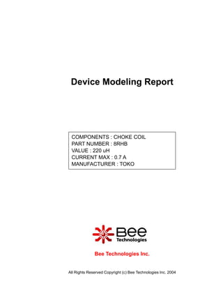 Device Modeling Report




 COMPONENTS : CHOKE COIL
 PART NUMBER : 8RHB
 VALUE : 220 uH
 CURRENT MAX : 0.7 A
 MANUFACTURER : TOKO




              Bee Technologies Inc.


All Rights Reserved Copyright (c) Bee Technologies Inc. 2004
 