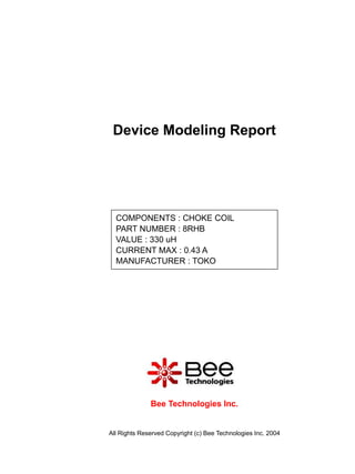 Device Modeling Report




  COMPONENTS : CHOKE COIL
  PART NUMBER : 8RHB
  VALUE : 330 uH
  CURRENT MAX : 0.43 A
  MANUFACTURER : TOKO




              Bee Technologies Inc.


All Rights Reserved Copyright (c) Bee Technologies Inc. 2004
 