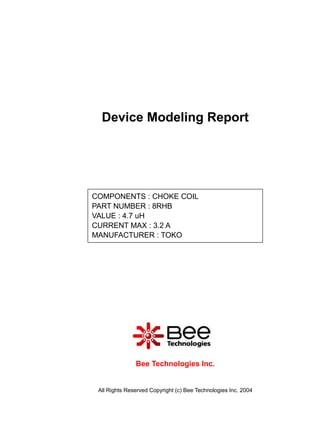 Device Modeling Report




COMPONENTS : CHOKE COIL
PART NUMBER : 8RHB
VALUE : 4.7 uH
CURRENT MAX : 3.2 A
MANUFACTURER : TOKO




               Bee Technologies Inc.


 All Rights Reserved Copyright (c) Bee Technologies Inc. 2004
 