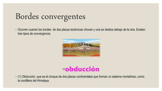 Bordes convergentes
◦ Ocurren cuando los bordes de dos placas tectónicas chocan y una se desliza debajo de la otra. Existen
tres tipos de convergencia.
◦obducción
◦ (1) Obducción, que es el choque de dos placas continentales que forman un sistema montañoso, como
la cordillera del Himalaya.
 
