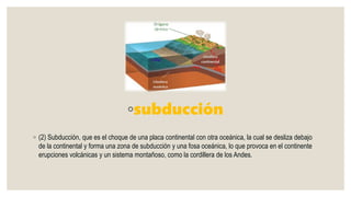 ◦subducción
◦ (2) Subducción, que es el choque de una placa continental con otra oceánica, la cual se desliza debajo
de la continental y forma una zona de subducción y una fosa oceánica, lo que provoca en el continente
erupciones volcánicas y un sistema montañoso, como la cordillera de los Andes.
 