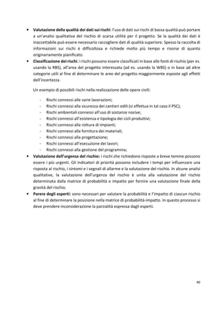 • Valutazione della qualità dei dati sui rischi: l’uso di dati sui rischi di bassa qualità può portare 
a un’analisi qualitativa del rischio di scarsa utilità per il progetto. Se la qualità dei dati è 
inaccettabile può essere necessario raccogliere dati di qualità superiore. Spesso la raccolta di 
informazioni sui rischi è difficoltosa e richiede molto più tempo e risorse di quanto 
originariamente pianificato. 
• Classificazione dei rischi: i rischi possono essere classificati in base alle fonti di rischio (per es. 
usando la RBS), all’area del progetto interessata (ad es. usando la WBS) o in base ad altre 
categorie utili al fine di determinare le aree del progetto maggiormente esposte agli effetti 
dell’incertezza. 
40 
Un esempio di possibili rischi nella realizzazione delle opere civili: 
- Rischi connessi alle varie lavorazioni; 
- Rischi connessi alla sicurezza dei cantieri edili (si effettua in tal caso il PSC); 
- Rischi ambientali connessi all’uso di sostanze nocive; 
- Rischi connessi all’esistenza e tipologia dei cicli produttivi; 
- Rischi connessi alla rottura di impianti; 
- Rischi connessi alla fornitura dei materiali; 
- Rischi connessi alla progettazione; 
- Rischi connessi all’esecuzione dei lavori; 
- Rischi connessi alla gestione del programma; 
• Valutazione dell’urgenza del rischio: i rischi che richiedono risposte a breve temine possono 
essere i più urgenti. Gli indicatori di priorità possono includere i tempi per influenzare una 
risposta al rischio, i sintomi e i segnali di allarme e la valutazione del rischio. In alcune analisi 
qualitative, la valutazione dell’urgenza del rischio è unita alla valutazione del rischio 
determinata dalla matrice di probabilità e impatto per fornire una valutazione finale della 
gravità del rischio. 
• Parere degli esperti: sono necessari per valutare la probabilità e l’impatto di ciascun rischio 
al fine di determinare la posizione nella matrice di probabilità-impatto. In questo processo si 
deve prendere inconsiderazione la parzialità espressa dagli esperti. 
 