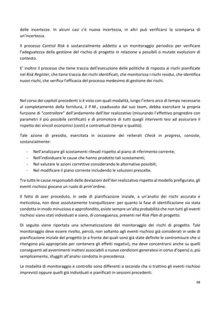 delle incertezze. In alcuni casi c’è nuova incertezza, in altri può verificarsi la scomparsa di 
un’incertezza. 
Il processo Control Risk è sostanzialmente addetto a un monitoraggio periodico per verificare 
l’adeguatezza della gestione del rischio di progetto in relazione a possibili o mutate evoluzioni di 
contesto. 
E’ inoltre il processo che tiene traccia dell’esecuzione delle politiche di risposta ai rischi pianificate 
nel Risk Register, che tiene traccia dei rischi identificati, che monitorizza i rischi residui, che identifica 
nuovi rischi, che verifica l’efficacia del processo medesimo di gestione dei rischi. 
Nel corso dei capitoli precedenti si è visto con quali modalità, lungo l’intero arco di tempo necessario 
al completamento della fornitura, il P.M., coadiuvato dal suo team, debba esercitare la propria 
funzione di “controllore” dell’andamento dell’iter realizzativo (misurando l’effettivo progredire con 
parametri il più possibile certificati) e di promotore di tutti quegli interventi tesi ad assicurare il 
rispetto dei vincoli economici (costi) e contrattuali (tempi e qualità). 
Tale azione di presidio, esercitata in occasione dei reiterati Check in progress, consiste, 
sostanzialmente: 
68 
- Nell’analizzare gli scostamenti rilevati rispetto al piano di riferimento corrente; 
- Nell’individuare le cause che hanno prodotto tali scostamenti; 
- Nel valutare le azioni correttive considerando le alternative possibili; 
- Nel modificare il piano corrente includendo le soluzioni prescelte. 
Tra tutte le cause responsabili delle deviazioni dell’iter realizzativo rispetto al modello prefigurato, gli 
eventi rischiosi giocano un ruolo di prim’ordine. 
Il fatto di aver proceduto, in sede di pianificazione iniziale, a un’analisi dei rischi accurata e 
meticolosa, non deve assolutamente tranquillizzare: per quanto la fase di identificazione sia stata 
condotta in modo minuzioso e approfondito, esiste sempre un’alta probabilità che non tutti gli eventi 
rischiosi siano stati individuati e siano, di conseguenza, presenti nel Risk Plan di progetto. 
Di seguito viene riportata una schematizzazione del monitoraggio dei rischi di progetto. Tale 
monitoraggio deve essere rivolto, perciò, non soltanto agli eventi rischiosi già considerati in sede di 
pianificazione iniziale del progetto (e a fronte dei quali sono già state definite le contromisure che si 
ritengono più appropriate per contenere gli effetti negativi), ma deve concentrarsi anche su quelli 
conseguenti ad avvenimenti inattesi associabili a nuove condizioni generatesi in corso d’opera) o, più 
semplicemente, sfuggiti all’analisi condotta in precedenza. 
Le modalità di monitoraggio e controllo sono differenti a seconda che si trattino gli eventi rischiosi 
imprevisti oppure quelli già individuati e pianificati in sessioni precedenti. 
 