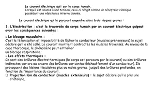 Le courant électrique agit sur le corps humain.
Lorsqu’il est soumis à une tension, celui-ci réagit comme un récepteur classique
possédant une résistance interne donnée.
Le courant électrique qui le parcourt engendre alors trois risques graves :
1. L’électrisation : c’est la traversée du corps humain par un courant électrique quipeut
avoir les conséquences suivantes :
❑ Le blocage musculaire :
C’est la tétanisation et impossibilité de lâcher le conducteur (muscles préhenseurs) le sujet
déclare qu’il a été collé. Le courant maintient contractés les muscles traversés. Au niveau de la
cage thoracique, le phénomène peut entraîner
un blocage respiratoire.
❑ Les effets thermiques :
Ce sont des brûlures électrothermiques (le corps est parcouru par le courant) ou des brûlures
indirectes par arc ou encore des brûlures par contact(échauffement d’un conducteur). Ils
provoquent des lésions tissulaires plus ou moins graves, jusqu’à des brûlures profondes, en
fonction de l’importance du courant.
❑ Projection loin du conducteur (muscles extenseurs) : le sujet déclare qu’il a pris une
châtaigne,
 