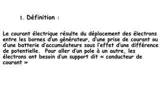 électricité
1. Définition :
Le courant électrique résulte du déplacement des électrons
entre les bornes d’un générateur, d’une prise de courant ou
d’une batterie d’accumulateurs sous l’effet d’une différence
de potentielle. Pour aller d’un pole à un autre, les
électrons ont besoin d’un support dit « conducteur de
courant »
 