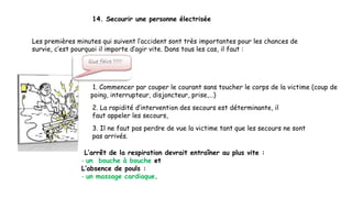 14. Secourir une personne électrisée
Les premières minutes qui suivent l’accident sont très importantes pour les chances de
survie, c’est pourquoi il importe d’agir vite. Dans tous les cas, il faut :
1. Commencer par couper le courant sans toucher le corps de la victime (coup de
poing, interrupteur, disjoncteur, prise,…)
2. La rapidité d’intervention des secours est déterminante, il
faut appeler les secours,
3. Il ne faut pas perdre de vue la victime tant que les secours ne sont
pas arrivés.
L’arrêt de la respiration devrait entraîner au plus vite :
- un bouche à bouche et
L’absence de pouls :
- un massage cardiaque.
 