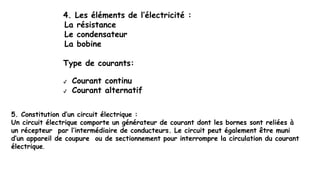 4. Les éléments de l’électricité :
La résistance
Le condensateur
La bobine
Type de courants:
✔ Courant continu
✔ Courant alternatif
5. Constitution d’un circuit électrique :
Un circuit électrique comporte un générateur de courant dont les bornes sont reliées à
un récepteur par l’intermédiaire de conducteurs. Le circuit peut également être muni
d’un appareil de coupure ou de sectionnement pour interrompre la circulation du courant
électrique.
 