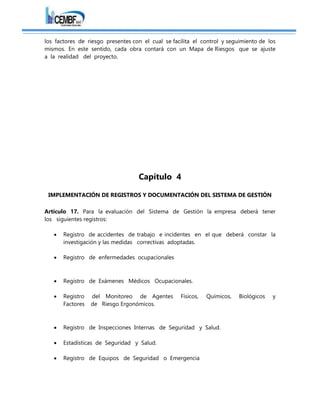 los factores de riesgo presentes con el cual se facilita el control y seguimiento de los
mismos. En este sentido, cada obra contará con un Mapa de Riesgos que se ajuste
a la realidad del proyecto.
Capítulo 4
IMPLEMENTACIÓN DE REGISTROS Y DOCUMENTACIÓN DEL SISTEMA DE GESTIÓN
Artículo 17. Para la evaluación del Sistema de Gestión la empresa deberá tener
los siguientes registros:
 Registro de accidentes de trabajo e incidentes en el que deberá constar la
investigación y las medidas correctivas adoptadas.
 Registro de enfermedades ocupacionales
 Registro de Exámenes Médicos Ocupacionales.
 Registro del Monitoreo de Agentes Físicos, Químicos, Biológicos y
Factores de Riesgo Ergonómicos.
 Registro de Inspecciones Internas de Seguridad y Salud.
 Estadísticas de Seguridad y Salud.
 Registro de Equipos de Seguridad o Emergencia
 