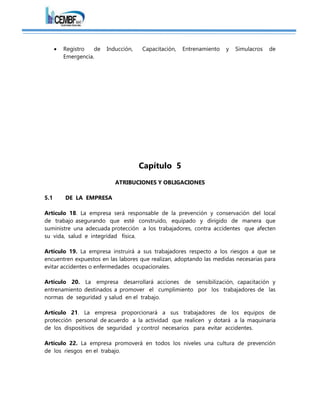  Registro de Inducción, Capacitación, Entrenamiento y Simulacros de
Emergencia.
Capítulo 5
ATRIBUCIONES Y OBLIGACIONES
5.1 DE LA EMPRESA
Artículo 18. La empresa será responsable de la prevención y conservación del local
de trabajo asegurando que esté construido, equipado y dirigido de manera que
suministre una adecuada protección a los trabajadores, contra accidentes que afecten
su vida, salud e integridad física.
Artículo 19. La empresa instruirá a sus trabajadores respecto a los riesgos a que se
encuentren expuestos en las labores que realizan, adoptando las medidas necesarias para
evitar accidentes o enfermedades ocupacionales.
Artículo 20. La empresa desarrollará acciones de sensibilización, capacitación y
entrenamiento destinados a promover el cumplimiento por los trabajadores de las
normas de seguridad y salud en el trabajo.
Artículo 21. La empresa proporcionará a sus trabajadores de los equipos de
protección personal de acuerdo a la actividad que realicen y dotará a la maquinaria
de los dispositivos de seguridad y control necesarios para evitar accidentes.
Artículo 22. La empresa promoverá en todos los niveles una cultura de prevención
de los riesgos en el trabajo.
 