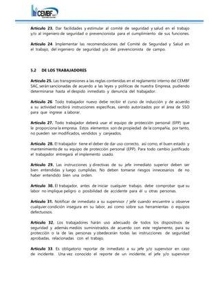 Artículo 23. Dar facilidades y estimular al comité de seguridad y salud en el trabajo
y/o al ingeniero de seguridad o prevencionista para el cumplimiento de sus funciones.
Artículo 24. Implementar las recomendaciones del Comité de Seguridad y Salud en
el trabajo, del ingeniero de seguridad y/o del prevencionista de campo.
5.2 DE LOS TRABAJADORES
Artículo 25. Las transgresiones a las reglas contenidas en el reglamento interno del CEMBF
SAC, serán sancionadas de acuerdo a las leyes y políticas de nuestra Empresa, pudiendo
determinarse hasta el despido inmediato y denuncia del trabajador.
Artículo 26. Todo trabajador nuevo debe recibir el curso de inducción y de acuerdo
a su actividad recibirá instrucciones específicas, siendo autorizados por el área de SSO
para que ingrese a laborar.
Artículo 27. Todo trabajador deberá usar el equipo de protección personal (EPP) que
le proporciona la empresa. Estos elementos son de propiedad de la compañía, por tanto,
no pueden ser modificados, vendidos y canjeados.
Artículo 28. El trabajador tiene el deber de dar uso correcto, así como, el buen estado y
mantenimiento de su equipo de protección personal (EPP). Para todo cambio justificado
el trabajador entregará el implemento usado.
Artículo 29. Las instrucciones y directivas de su jefe inmediato superior deben ser
bien entendidas y luego cumplidas. No deben tomarse riesgos innecesarios de no
haber entendido bien una orden.
Artículo 30. El trabajador, antes de iniciar cualquier trabajo, debe comprobar que su
labor no implique peligro o posibilidad de accidente para él u otras personas.
Artículo 31. Notificar de inmediato a su supervisor / jefe cuando encuentre u observe
cualquier condición insegura en su labor, así como sobre sus herramientas o equipos
defectuosos.
Artículo 32. Los trabajadores harán uso adecuado de todos los dispositivos de
seguridad y además medios suministrados de acuerdo con este reglamento, para su
protección o la de las personas y obedecerán todas las instrucciones de seguridad
aprobadas, relacionadas con el trabajo.
Artículo 33. Es obligatorio reportar de inmediato a su jefe y/o supervisor en caso
de incidente. Una vez conocido el reporte de un incidente, el jefe y/o supervisor
 