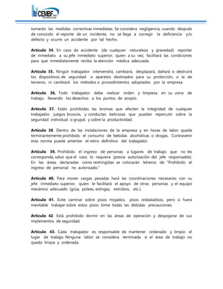 tomarán las medidas correctivas inmediatas. Se considera negligencia, cuando después
de conocido el reporte de un incidente, no se llega a corregir la deficiencia y/o
defecto y ocurre un accidente por tal hecho.
Artículo 34. En caso de accidente (de cualquier naturaleza y gravedad) reportar
de inmediato a su jefe inmediato superior, quien a su vez, facilitará las condiciones
para que inmediatamente reciba la atención médica adecuada.
Artículo 35. Ningún trabajador intervendrá, cambiará, desplazará, dañará o destruirá
los dispositivos de seguridad o aparatos destinados para su protección, o la de
terceros, ni cambiará los métodos o procedimientos adoptados por la empresa.
Artículo 36. Todo trabajador debe realizar orden y limpieza en su zona de
trabajo, llevando los desechos a los puntos de acopio.
Artículo 37. Están prohibidas las bromas que afecten la integridad de cualquier
trabajador, juegos bruscos, y conductas belicosas que puedan repercutir sobre la
seguridad individual o grupal, y sobre la productividad.
Artículo 38. Dentro de las instalaciones de la empresa y en horas de labor queda
terminantemente prohibido el consumo de bebidas alcohólicas o drogas. Contravenir
esta norma puede ameritar el retiro definitivo del trabajador.
Artículo 39. Prohibido el ingreso de personas a lugares de trabajo que no les
corresponda, salvo que el caso lo requiera (previa autorización del jefe responsable).
En las áreas declaradas como restringidas se colocarán letreros de "Prohibido el
ingreso de personal no autorizado."
Artículo 40. Para mover cargas pesadas hará las coordinaciones necesarias con su
jefe inmediato superior, quien le facilitará el apoyo de otras personas y el equipo
mecánico adecuado (grúa, poleas, eslingas, estrobos, etc.).
Artículo 41. Evite caminar sobre pisos mojados, pisos resbaladizos, pero si fuera
inevitable trabajar sobre estos pisos tome todas las debidas precauciones.
Artículo 42. Está prohibido dormir en las áreas de operación y despojarse de sus
implementos de seguridad.
Artículo 43. Cada trabajador es responsable de mantener ordenado y limpio el
lugar de trabajo. Ninguna labor se considera terminada si el área de trabajo no
queda limpia y ordenada.
 