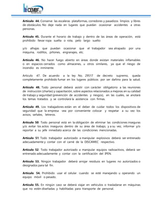 Artículo 44. Conserve las escaleras plataformas, corredores y pasadizos limpios y libres
de obstáculos. No deje nada en lugares que puedan ocasionar accidentes a otras
personas.
Artículo 45. Durante el horario de trabajo y dentro de las áreas de operación, está
prohibido llevar ropa suelta o rota, pelo largo suelto
y/o alhajas que puedan ocasionar que el trabajador sea atrapado por una
máquina, rodillos, piñones, engranajes, etc.
Artículo 46. No hacer fuego abierto en áreas donde existan materiales inflamables
o en espacios cerrados como almacenes, u otros similares, ya que el riesgo de
incendio es inminente.
Artículo 47. De acuerdo a la ley No. 29517 de decreto supremo, queda
completamente prohibido fumar en los lugares públicos por ser dañino para la salud.
Artículo 48. Todo personal deberá asistir con carácter obligatorio a las reuniones
de instrucción (charlas) y capacitación, sobre aspectos relacionados a mejoras en su calidad
de trabajo y seguridad (prevención de accidentes y riesgos), en las cuales, se anotará
los temas tratados y se controlará la asistencia con firmas.
Artículo 49. Los trabajadores están en el deber de cuidar todos los dispositivos de
seguridad que la empresa vea por conveniente colocar y respetar a su vez los
avisos, señales, letreros.
Artículo 50. Todo personal está en la obligación de eliminar las condiciones inseguras
y/o evitar los actos inseguros dentro de su área de trabajo, y a su vez, informar y/o
reportar a su jefe inmediato acerca de las condiciones mencionadas.
Artículo 51. Todo trabajador autorizado a manipular explosivos deberá ser entrenado
adecuadamente y contar con el carné de la DISCAMEC respectivo.
Artículo 52. Todo trabajador autorizado a manipular equipos radioactivos, deberá ser
entrenado adecuadamente y contar con la certificación del IPEN.
Artículo 53. Ningún trabajador deberá arrojar residuos en lugares no autorizados o
designados para tal fin.
Artículo 54. Prohibido usar el celular cuando se esté manejando u operando un
equipo móvil o pesado.
Artículo 55. En ningún caso se deberá viajar en vehículos o trasladarse en máquinas
que no estén diseñadas y habilitadas para transporte de personal.
 