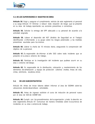 5.3. DE LOS SUPERVISORES O MAESTRO DE OBRA
Artículo 56. Exigir y asegurar el cumplimiento estricto de este reglamento al personal
a su cargo. Artículo 57. Eliminar o reducir toda situación de riesgo que se presente
en su área de trabajo, reportando sus acciones preventivas o correctivas.
Artículo 58. Solicitar la entrega del EPP adecuado a su personal de acuerdo a la
actividad asignada.
Artículo 59. Liderar el desarrollo del AST (Análisis de Seguridad en el Trabajo)
identificando e informando a su grupo sobre los riesgos potenciales y las medidas
preventivas asumidas para los mismos.
Artículo 60. Liderar la charla de 10 minutos diaria, asegurando la comprensión del
objetivo de su personal.
Artículo 61. Es responsable de informar al Jefe SSO sobre todo incidente que se
presente en su área o entorno de trabajo.
Artículo 62. Participa en la investigación del incidente que pudiese ocurrir en su
área o entorno de trabajo.
Artículo 63. Es responsable de la distribución, colocación y mantenimiento de los
elementos de señalización y equipo de protección colectiva (mallas, líneas de vida,
cintas, extintores, escaleras, otros).
5.4. DE LOS SUBCONTRATISTAS
Artículo 64. Antes de iniciar labores deben informar al área de SSOMA sobre las
ubicaciones donde desarrollaran actividades.
Artículo 65. Antes de ingresar recibirán el curso de inducción de personal nuevo
por el área de SSO de CEMBF SAC
Artículo 66. Cumplir con los procedimientos de la organización y todo lo descrito en
este reglamento. Artículo 67. Comunicar de manera inmediata sobre la ocurrencia de
incidentes en su área o entorno de trabajo.
 