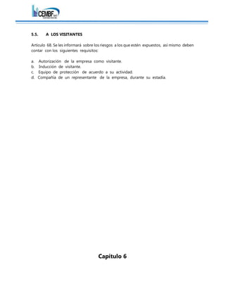 5.5. A LOS VISITANTES
Artículo 68. Se les informará sobre los riesgos a los que estén expuestos, así mismo deben
contar con los siguientes requisitos:
a. Autorización de la empresa como visitante.
b. Inducción de visitante.
c. Equipo de protección de acuerdo a su actividad.
d. Compañía de un representante de la empresa, durante su estadía.
Capítulo 6
 