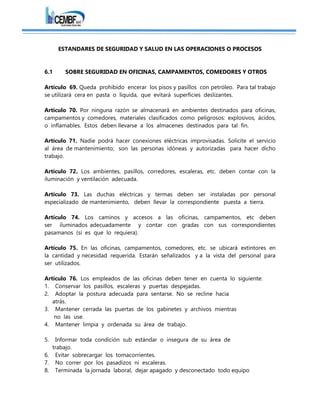 ESTANDARES DE SEGURIDAD Y SALUD EN LAS OPERACIONES O PROCESOS
6.1 SOBRE SEGURIDAD EN OFICINAS, CAMPAMENTOS, COMEDORES Y OTROS
Artículo 69. Queda prohibido encerar los pisos y pasillos con petróleo. Para tal trabajo
se utilizará cera en pasta o líquida, que evitará superficies deslizantes.
Artículo 70. Por ninguna razón se almacenará en ambientes destinados para oficinas,
campamentos y comedores, materiales clasificados como peligrosos: explosivos, ácidos,
o inflamables. Estos deben llevarse a los almacenes destinados para tal fin.
Artículo 71. Nadie podrá hacer conexiones eléctricas improvisadas. Solicite el servicio
al área de mantenimiento; son las personas idóneas y autorizadas para hacer dicho
trabajo.
Artículo 72. Los ambientes, pasillos, corredores, escaleras, etc. deben contar con la
iluminación y ventilación adecuada.
Artículo 73. Las duchas eléctricas y termas deben ser instaladas por personal
especializado de mantenimiento, deben llevar la correspondiente puesta a tierra.
Artículo 74. Los caminos y accesos a las oficinas, campamentos, etc deben
ser iluminados adecuadamente y contar con gradas con sus correspondientes
pasamanos (si es que lo requiera).
Artículo 75. En las oficinas, campamentos, comedores, etc. se ubicará extintores en
la cantidad y necesidad requerida. Estarán señalizados y a la vista del personal para
ser utilizados.
Artículo 76. Los empleados de las oficinas deben tener en cuenta lo siguiente:
1. Conservar los pasillos, escaleras y puertas despejadas.
2. Adoptar la postura adecuada para sentarse. No se recline hacia
atrás.
3. Mantener cerrada las puertas de los gabinetes y archivos mientras
no las use.
4. Mantener limpia y ordenada su área de trabajo.
5. Informar toda condición sub estándar o insegura de su área de
trabajo.
6. Evitar sobrecargar los tomacorrientes.
7. No correr por los pasadizos ni escaleras.
8. Terminada la jornada laboral, dejar apagado y desconectado todo equipo
 
