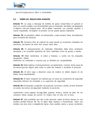que se le asigne para su labor o camaradería.
6.2- SOBRE LAS REGLAS PARA ALMACÉN
Artículo 77. La carga o descarga de botellas de gases comprimidos en general se
hará con mucho cuidado y con las facilidades para su manipuleo. No deben ser golpeados
ni dejarlos caer por ninguna razón. No se deben manipular con prendas, guantes y
manos engrasadas. (El oxígeno al contacto con las grasas genera explosión).
Artículo 78. Los pasadizos deben ser demarcados y estar siempre libres de obstáculos
para el tránsito del personal.
Artículo 79. Conservar libre de material las áreas donde se encuentren instalados los
extintores, de manera de tener fácil acceso hacia ellos.
Artículo 80. El almacenamiento de materiales inflamables debe tener ventilación
apropiada y en lo posible apartarlos de otros materiales como de grasas y aceites.
Artículo 81 Debe mantenerse el orden y limpieza, y contar con los anaqueles
apropiados. Deben
clasificarse los materiales e insumos por su afinidad y/o compatibilidad.
Artículo 82. Debe vigilarse el almacenamiento y/o apilamiento correcto de las cosas, de
tal manera que sea seguro para evitar la caída del material y accidente al personal.
Artículo 83. Al abrir cajas o desarmar cosas de madera no deben dejarse en las
tablas clavos sobresalientes.
Artículo 84. Al hacer recepción de material que no reúna las condiciones de seguridad
requeridas, informar de inmediato a su supervisor de seguridad.
Artículo 85. El manipuleo y expendio de sustancias corrosivas y ácidos se hará teniendo
en cuenta las normas de seguridad mediante el uso de los
implementos como: zapatos de seguridad, guantes, lentes y mandil de jebe. De ser
necesario utilizar equipo de succión. En ningún caso se hará con la boca.
Artículo 97. Está prohibido que dos o más personas suban al mismo tiempo en una
escalera portátil. Artículo 98. No se debe dejar equipos o herramientas sobre una
escalera sea esta recta o plegable de tijeras, estos pueden caerse y causar accidentes.
 