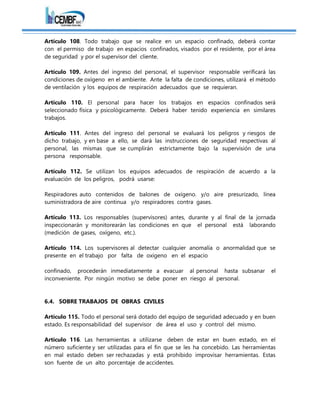 Artículo 108. Todo trabajo que se realice en un espacio confinado, deberá contar
con el permiso de trabajo en espacios confinados, visados por el residente, por el área
de seguridad y por el supervisor del cliente.
Artículo 109. Antes del ingreso del personal, el supervisor responsable verificará las
condiciones de oxígeno en el ambiente. Ante la falta de condiciones, utilizará el método
de ventilación y los equipos de respiración adecuados que se requieran.
Artículo 110. El personal para hacer los trabajos en espacios confinados será
seleccionado física y psicológicamente. Deberá haber tenido experiencia en similares
trabajos.
Artículo 111. Antes del ingreso del personal se evaluará los peligros y riesgos de
dicho trabajo, y en base a ello, se dará las instrucciones de seguridad respectivas al
personal, las mismas que se cumplirán estrictamente bajo la supervisión de una
persona responsable.
Artículo 112. Se utilizan los equipos adecuados de respiración de acuerdo a la
evaluación de los peligros, podrá usarse:
Respiradores auto contenidos de balones de oxígeno. y/o aire presurizado, línea
suministradora de aire continua y/o respiradores contra gases.
Artículo 113. Los responsables (supervisores) antes, durante y al final de la jornada
inspeccionarán y monitorearán las condiciones en que el personal está laborando
(medición de gases, oxígeno, etc.).
Artículo 114. Los supervisores al detectar cualquier anomalía o anormalidad que se
presente en el trabajo por falta de oxígeno en el espacio
confinado, procederán inmediatamente a evacuar al personal hasta subsanar el
inconveniente. Por ningún motivo se debe poner en riesgo al personal.
6.4. SOBRE TRABAJOS DE OBRAS CIVILES
Artículo 115. Todo el personal será dotado del equipo de seguridad adecuado y en buen
estado. Es responsabilidad del supervisor de área el uso y control del mismo.
Artículo 116. Las herramientas a utilizarse deben de estar en buen estado, en el
número suficiente y ser utilizadas para el fin que se les ha concebido. Las herramientas
en mal estado deben ser rechazadas y está prohibido improvisar herramientas. Estas
son fuente de un alto porcentaje de accidentes.
 