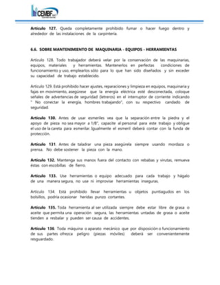 Artículo 127. Queda completamente prohibido fumar o hacer fuego dentro y
alrededor de las instalaciones de la carpintería.
6.6. SOBRE MANTENIMIENTO DE MAQUINARIA - EQUIPOS - HERRAMIENTAS
Artículo 128. Todo trabajador deberá velar por la conservación de las maquinarias,
equipos, materiales y herramientas. Mantenerlos en perfectas condiciones de
funcionamiento y uso, emplearlos sólo para lo que han sido diseñados y sin exceder
su capacidad de trabajo establecido.
Artículo 129. Está prohibido hacer ajustes, reparaciones y limpieza en equipos, maquinaria y
fajas en movimiento, asegúrese que la energía eléctrica esté desconectada, coloque
señales de advertencias de seguridad (letreros) en el interruptor de corriente indicando
" No conectar la energía, hombres trabajando", con su respectivo candado de
seguridad.
Artículo 130. Antes de usar esmeriles vea que la separación entre la piedra y el
apoyo de pieza no sea mayor a 1/8", capacite al personal para este trabajo y obligue
el uso de la careta para esmerilar. Igualmente el esmeril deberá contar con la funda de
protección.
Artículo 131. Antes de taladrar una pieza asegúrela siempre usando mordaza o
prensa. No debe sostener la pieza con la mano.
Artículo 132. Mantenga sus manos fuera del contacto con rebabas y virutas, remueva
éstas con escobillas de fierro.
Artículo 133. Use herramientas o equipo adecuado para cada trabajo y hágalo
de una manera segura, no use ni improvise herramientas inseguras.
Artículo 134. Está prohibido llevar herramientas u objetos puntiagudos en los
bolsillos, podría ocasionar heridas punzo cortantes.
Artículo 135. Toda herramienta al ser utilizada siempre debe estar libre de grasa o
aceite que permita una operación segura, las herramientas untadas de grasa o aceite
tienden a resbalar y pueden ser causa de accidentes.
Artículo 136. Toda máquina o aparato mecánico que por disposición o funcionamiento
de sus partes ofrezca peligro (piezas móviles) deberá ser convenientemente
resguardado.
 