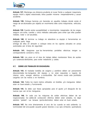 Artículo 137. Mantenga una distancia prudente al cruzar frente a cualquier maquinaria,
equipo móvil u objeto estacionado, éstos pueden moverse inesperadamente y causar
accidente.
Artículo 138. Coloque barreras y/o barandas en aquellos trabajos donde existe el
riesgo de ser alcanzados por objetos en movimiento tales como maquinarias, vehículos,
etc.
Artículo 139. Cuando exista susceptibilidad a movimientos inesperados de las cargas,
asegure con cuñas, cuerdas u otros métodos adecuados para evitar que ellas puedan
resbalar, rodar o ser sacudidas.
Artículo 140. Al terminar su trabajo no abandone su equipo o herramientas en
cualquier parte. Haga
entrega de ellos en almacén o coloque estos en los cajones ubicados en zonas
autorizadas por el área de seguridad.
Artículo 141. Asegúrese que las herramientas portátiles eléctricas tengan su
correspondiente conexión a tierra.
Artículo 142. Los pisos en el área de trabajo deben mantenerse libres de aceites
y/o sustancias deslizantes, para evitar resbalones y caídas.
6.7. SOBRE LOS TRABAJOS DE SOLDADURA
Artículo 143. Al trasladar botellas de oxígeno y acetileno deben ser previamente
desconectadas las mangueras del equipo, y no estar expuestas a lugares de
intenso calor, energía eléctrica o combustible. Del mismo modo está prohibido
cargarlas con las manos o en hombros.
Artículo 144. Todos los manó metros utilizados en botellas y/o mangueras deben
estar en buen estado y funcionando.
Artículo 145. Se debe usar llaves apropiadas para el ajuste y el desajuste de las
tuercas que van en las mangueras.
Artículo 146. En cada uso las máquinas de soldar eléctricas deben de ser
inspeccionadas: los cables de conducción eléctrica deben estar aislados, no dejar
alambre "pelado". Las tenazas (porta electrodos) deben estar en buen estado.
Artículo 147. No mire directamente al arco de luz cuando se está soldando. La
luminosidad del arco puede causarle graves lesiones a sus ojos (irritación, quemaduras
 