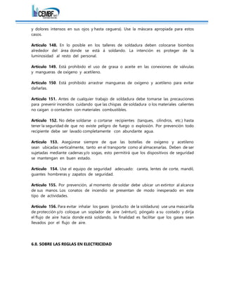 y dolores intensos en sus ojos y hasta ceguera). Use la máscara apropiada para estos
casos.
Artículo 148. En lo posible en los talleres de soldadura deben colocarse biombos
alrededor del área donde se está á soldando. La intención es proteger de la
luminosidad al resto del personal.
Artículo 149. Está prohibido el uso de grasa o aceite en las conexiones de válvulas
y mangueras de oxígeno y acetileno.
Artículo 150. Está prohibido arrastrar mangueras de oxígeno y acetileno para evitar
dañarlas.
Artículo 151. Antes de cualquier trabajo de soldadura debe tomarse las precauciones
para prevenir incendios cuidando que las chispas de soldadura o los materiales calientes
no caigan o contacten con materiales combustibles.
Artículo 152. No debe soldarse o cortarse recipientes (tanques, cilindros, etc.) hasta
tener la seguridad de que no existe peligro de fuego o explosión. Por prevención todo
recipiente debe ser lavado completamente con abundante agua.
Artículo 153. Asegúrese siempre de que las botellas de oxígeno y acetileno
sean ubicadas verticalmente, tanto en el transporte como al almacenarlas. Deben de ser
sujetadas mediante cadenas y/o sogas, esto permitirá que los dispositivos de seguridad
se mantengan en buen estado.
Artículo 154. Use el equipo de seguridad adecuado: careta, lentes de corte, mandil,
guantes hombreras y zapatos de seguridad.
Artículo 155. Por prevención, al momento de soldar debe ubicar un extintor al alcance
de sus manos. Los conatos de incendio se presentan de modo inesperado en este
tipo de actividades.
Artículo 156. Para evitar inhalar los gases (producto de la soldadura) use una mascarilla
de protección y/o coloque un soplador de aire (vénturi), póngalo a su costado y dirija
el flujo de aire hacia donde está soldando, la finalidad es facilitar que los gases sean
llevados por el flujo de aire.
6.8. SOBRE LAS REGLAS EN ELECTRICIDAD
 