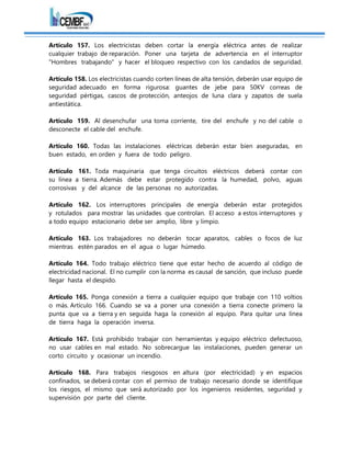 Artículo 157. Los electricistas deben cortar la energía eléctrica antes de realizar
cualquier trabajo de reparación. Poner una tarjeta de advertencia en el interruptor
"Hombres trabajando" y hacer el bloqueo respectivo con los candados de seguridad.
Artículo 158. Los electricistas cuando corten líneas de alta tensión, deberán usar equipo de
seguridad adecuado en forma rigurosa: guantes de jebe para 50KV correas de
seguridad pértigas, cascos de protección, anteojos de luna clara y zapatos de suela
antiestática.
Artículo 159. Al desenchufar una toma corriente, tire del enchufe y no del cable o
desconecte el cable del enchufe.
Artículo 160. Todas las instalaciones eléctricas deberán estar bien aseguradas, en
buen estado, en orden y fuera de todo peligro.
Artículo 161. Toda maquinaria que tenga circuitos eléctricos deberá contar con
su línea a tierra. Además debe estar protegido contra la humedad, polvo, aguas
corrosivas y del alcance de las personas no autorizadas.
Artículo 162. Los interruptores principales de energía deberán estar protegidos
y rotulados para mostrar las unidades que controlan. El acceso a estos interruptores y
a todo equipo estacionario debe ser amplio, libre y limpio.
Artículo 163. Los trabajadores no deberán tocar aparatos, cables o focos de luz
mientras estén parados en el agua o lugar húmedo.
Artículo 164. Todo trabajo eléctrico tiene que estar hecho de acuerdo al código de
electricidad nacional. El no cumplir con la norma es causal de sanción, que incluso puede
llegar hasta el despido.
Artículo 165. Ponga conexión a tierra a cualquier equipo que trabaje con 110 voltios
o más. Artículo 166. Cuando se va a poner una conexión a tierra conecte primero la
punta que va a tierra y en seguida haga la conexión al equipo. Para quitar una línea
de tierra haga la operación inversa.
Artículo 167. Está prohibido trabajar con herramientas y equipo eléctrico defectuoso,
no usar cables en mal estado. No sobrecargue las instalaciones, pueden generar un
corto circuito y ocasionar un incendio.
Artículo 168. Para trabajos riesgosos en altura (por electricidad) y en espacios
confinados, se deberá contar con el permiso de trabajo necesario donde se identifique
los riesgos, el mismo que será autorizado por los ingenieros residentes, seguridad y
supervisión por parte del cliente.
 