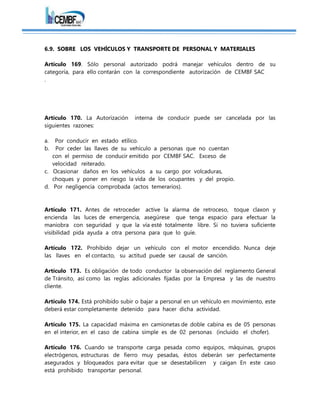 6.9. SOBRE LOS VEHÍCULOS Y TRANSPORTE DE PERSONAL Y MATERIALES
Artículo 169. Sólo personal autorizado podrá manejar vehículos dentro de su
categoría, para ello contarán con la correspondiente autorización de CEMBF SAC
.
Artículo 170. La Autorización interna de conducir puede ser cancelada por las
siguientes razones:
a. Por conducir en estado etílico.
b. Por ceder las llaves de su vehículo a personas que no cuentan
con el permiso de conducir emitido por CEMBF SAC. Exceso de
velocidad reiterado.
c. Ocasionar daños en los vehículos a su cargo por volcaduras,
choques y poner en riesgo la vida de los ocupantes y del propio.
d. Por negligencia comprobada (actos temerarios).
Artículo 171. Antes de retroceder active la alarma de retroceso, toque claxon y
encienda las luces de emergencia, asegúrese que tenga espacio para efectuar la
maniobra con seguridad y que la vía esté totalmente libre. Si no tuviera suficiente
visibilidad pida ayuda a otra persona para que lo guíe.
Artículo 172. Prohibido dejar un vehículo con el motor encendido. Nunca deje
las llaves en el contacto, su actitud puede ser causal de sanción.
Artículo 173. Es obligación de todo conductor la observación del reglamento General
de Tránsito, así como las reglas adicionales fijadas por la Empresa y las de nuestro
cliente.
Artículo 174. Está prohibido subir o bajar a personal en un vehículo en movimiento, este
deberá estar completamente detenido para hacer dicha actividad.
Artículo 175. La capacidad máxima en camionetas de doble cabina es de 05 personas
en el interior, en el caso de cabina simple es de 02 personas (incluido el chofer).
Artículo 176. Cuando se transporte carga pesada como equipos, máquinas, grupos
electrógenos, estructuras de fierro muy pesadas, éstos deberán ser perfectamente
asegurados y bloqueados para evitar que se desestabilicen y caigan En este caso
está prohibido transportar personal.
 