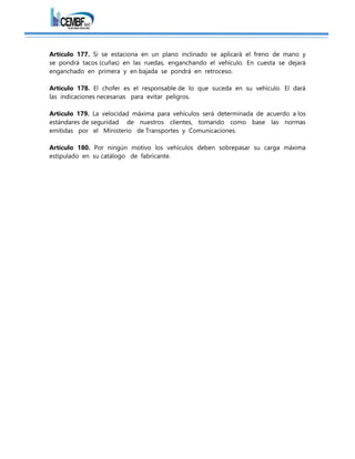 Artículo 177. Si se estaciona en un plano inclinado se aplicará el freno de mano y
se pondrá tacos (cuñas) en las ruedas, enganchando el vehículo. En cuesta se dejará
enganchado en primera y en bajada se pondrá en retroceso.
Artículo 178. El chofer es el responsable de lo que suceda en su vehículo. El dará
las indicaciones necesarias para evitar peligros.
Artículo 179. La velocidad máxima para vehículos será determinada de acuerdo a los
estándares de seguridad de nuestros clientes, tomando como base las normas
emitidas por el Ministerio de Transportes y Comunicaciones.
Artículo 180. Por ningún motivo los vehículos deben sobrepasar su carga máxima
estipulado en su catálogo de fabricante.
 
