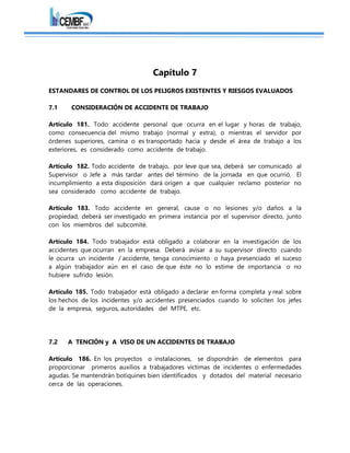 Capítulo 7
ESTANDARES DE CONTROL DE LOS PELIGROS EXISTENTES Y RIESGOS EVALUADOS
7.1 CONSIDERACIÓN DE ACCIDENTE DE TRABAJO
Artículo 181. Todo accidente personal que ocurra en el lugar y horas de trabajo,
como consecuencia del mismo trabajo (normal y extra), o mientras el servidor por
órdenes superiores, camina o es transportado hacia y desde el área de trabajo a los
exteriores, es considerado como accidente de trabajo.
Artículo 182. Todo accidente de trabajo, por leve que sea, deberá ser comunicado al
Supervisor o Jefe a más tardar antes del término de la jornada en que ocurrió. El
incumplimiento a esta disposición dará origen a que cualquier reclamo posterior no
sea considerado como accidente de trabajo.
Artículo 183. Todo accidente en general, cause o no lesiones y/o daños a la
propiedad, deberá ser investigado en primera instancia por el supervisor directo, junto
con los miembros del subcomité.
Artículo 184. Todo trabajador está obligado a colaborar en la investigación de los
accidentes que ocurran en la empresa. Deberá avisar a su supervisor directo cuando
le ocurra un incidente / accidente, tenga conocimiento o haya presenciado el suceso
a algún trabajador aún en el caso de que éste no lo estime de importancia o no
hubiere sufrido lesión.
Artículo 185. Todo trabajador está obligado a declarar en forma completa y real sobre
los hechos de los incidentes y/o accidentes presenciados cuando lo soliciten los jefes
de la empresa, seguros, autoridades del MTPE, etc.
7.2 A TENCIÓN y A VISO DE UN ACCIDENTES DE TRABAJO
Artículo 186. En los proyectos o instalaciones, se dispondrán de elementos para
proporcionar primeros auxilios a trabajadores víctimas de incidentes o enfermedades
agudas. Se mantendrán botiquines bien identificados y dotados del material necesario
cerca de las operaciones.
 