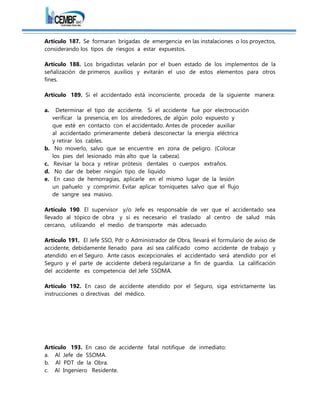 Artículo 187. Se formaran brigadas de emergencia en las instalaciones o los proyectos,
considerando los tipos de riesgos a estar expuestos.
Artículo 188. Los brigadistas velarán por el buen estado de los implementos de la
señalización de primeros auxilios y evitarán el uso de estos elementos para otros
fines.
Artículo 189. Si el accidentado está inconsciente, proceda de la siguiente manera:
a. Determinar el tipo de accidente. Si el accidente fue por electrocución
verificar la presencia, en los alrededores, de algún polo expuesto y
que esté en contacto con el accidentado. Antes de proceder auxiliar
al accidentado primeramente deberá desconectar la energía eléctrica
y retirar los cables.
b. No moverlo, salvo que se encuentre en zona de peligro. (Colocar
los pies del lesionado más alto que la cabeza).
c. Revisar la boca y retirar prótesis dentales o cuerpos extraños.
d. No dar de beber ningún tipo de líquido
e. En caso de hemorragias, aplicarle en el mismo lugar de la lesión
un pañuelo y comprimir. Evitar aplicar torniquetes salvo que el flujo
de sangre sea masivo.
Artículo 190. El supervisor y/o Jefe es responsable de ver que el accidentado sea
llevado al tópico de obra y si es necesario el traslado al centro de salud más
cercano, utilizando el medio de transporte más adecuado.
Artículo 191. El Jefe SSO, Pdr o Administrador de Obra, llevará el formulario de aviso de
accidente, debidamente llenado para así sea calificado como accidente de trabajo y
atendido en el Seguro. Ante casos excepcionales el accidentado será atendido por el
Seguro y el parte de accidente deberá regularizarse a fin de guardia. La calificación
del accidente es competencia del Jefe SSOMA.
Artículo 192. En caso de accidente atendido por el Seguro, siga estrictamente las
instrucciones o directivas del médico.
Artículo 193. En caso de accidente fatal notifique de inmediato:
a. Al Jefe de SSOMA.
b. Al PDT de la Obra.
c. Al Ingeniero Residente.
 