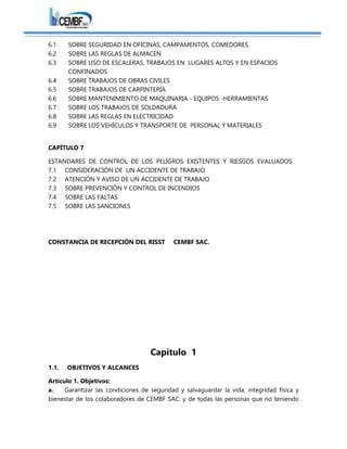 6.1 SOBRE SEGURIDAD EN OFICINAS, CAMPAMENTOS, COMEDORES
6.2 SOBRE LAS REGLAS DE ALMACÉN
6.3 SOBRE USO DE ESCALERAS, TRABAJOS EN LUGARES ALTOS Y EN ESPACIOS
CONFINADOS
6.4 SOBRE TRABAJOS DE OBRAS CIVILES
6.5 SOBRE TRABAJOS DE CARPINTERÍA.
6.6 SOBRE MANTENIMIENTO DE MAQUINARIA - EQUIPOS -HERRAMIENTAS
6.7 SOBRE LOS TRABAJOS DE SOLDADURA
6.8 SOBRE LAS REGLAS EN ELECTRICIDAD
6.9 SOBRE LOS VEHÍCULOS Y TRANSPORTE DE PERSONAL Y MATERIALES
CAPÍTULO 7
ESTANDARES DE CONTROL DE LOS PELIGROS EXISTENTES Y RIESGOS EVALUADOS
7.1 CONSIDERACIÓN DE UN ACCIDENTE DE TRABAJO
7.2 ATENCIÓN Y AVISO DE UN ACCIDENTE DE TRABAJO
7.3 SOBRE PREVENCIÓN Y CONTROL DE INCENDIOS
7.4 SOBRE LAS FALTAS
7.5 SOBRE LAS SANCIONES
CONSTANCIA DE RECEPCIÓN DEL RISST CEMBF SAC.
Capítulo 1
1.1. OBJETIVOS Y ALCANCES
Artículo 1. Objetivos:
a. Garantizar las condiciones de seguridad y salvaguardar la vida, integridad física y
bienestar de los colaboradores de CEMBF SAC. y de todas las personas que no teniendo
 