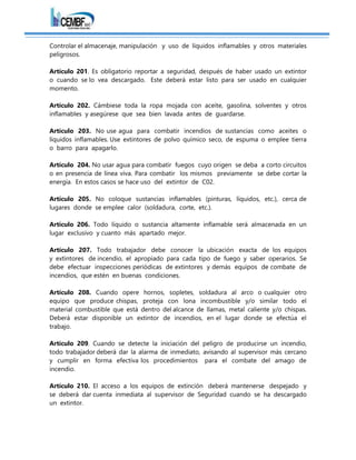 Controlar el almacenaje, manipulación y uso de líquidos inflamables y otros materiales
peligrosos.
Artículo 201. Es obligatorio reportar a seguridad, después de haber usado un extintor
o cuando se lo vea descargado. Este deberá estar listo para ser usado en cualquier
momento.
Artículo 202. Cámbiese toda la ropa mojada con aceite, gasolina, solventes y otros
inflamables y asegúrese que sea bien lavada antes de guardarse.
Artículo 203. No use agua para combatir incendios de sustancias como aceites o
líquidos inflamables. Use extintores de polvo químico seco, de espuma o emplee tierra
o barro para apagarlo.
Artículo 204. No usar agua para combatir fuegos cuyo origen se deba a corto circuitos
o en presencia de línea viva. Para combatir los mismos previamente se debe cortar la
energía. En estos casos se hace uso del extintor de C02.
Artículo 205. No coloque sustancias inflamables (pinturas, líquidos, etc.), cerca de
lugares donde se emplee calor (soldadura, corte, etc.).
Artículo 206. Todo líquido o sustancia altamente inflamable será almacenada en un
lugar exclusivo y cuanto más apartado mejor.
Artículo 207. Todo trabajador debe conocer la ubicación exacta de los equipos
y extintores de incendio, el apropiado para cada tipo de fuego y saber operarios. Se
debe efectuar inspecciones periódicas de extintores y demás equipos de combate de
incendios, que estén en buenas condiciones.
Artículo 208. Cuando opere hornos, sopletes, soldadura al arco o cualquier otro
equipo que produce chispas, proteja con lona incombustible y/o similar todo el
material combustible que está dentro del alcance de llamas, metal caliente y/o chispas.
Deberá estar disponible un extintor de incendios, en el lugar donde se efectúa el
trabajo.
Artículo 209. Cuando se detecte la iniciación del peligro de producirse un incendio,
todo trabajador deberá dar la alarma de inmediato, avisando al supervisor más cercano
y cumplir en forma efectiva los procedimientos para el combate del amago de
incendio.
Artículo 210. El acceso a los equipos de extinción deberá mantenerse despejado y
se deberá dar cuenta inmediata al supervisor de Seguridad cuando se ha descargado
un extintor.
 