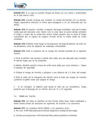 Artículo 211. Si su ropa se incendia, ahogue las llamas con una manta o revolcándose
en el piso. Nunca corra.
Artículo 212. Cuando se tenga que combatir un conato de incendio con un extintor,
hágalo siguiendo la dirección al viento para protegerse y no ser alcanzado por las
llamas.
Artículo 213. En espacios cerrados al alejarse del fuego combatido evite dar la media
vuelta, para salir retroceda unos metros (con la vista hacia el punto donde combatió
el fuego) y recién dar la vuelta. Esta acción evitara prevenir que se avive el fuego
nuevamente por el ingreso de oxígeno al tratar de dar la media vuelta de modo
inmediato.
Artículo 214. Prohibido hacer fuego en las estaciones de carga de baterías así como en
los almacenes y zona de depósito de materiales combustibles.
Artículo 215. Ante la presencia de un amago de incendio proceda de la siguiente
manera:
a. Tome el extintor más cercano a donde está usted, que sea adecuado para combatir
el tipo de fuego que se ha producido.
b. Agítelo, dándole posición inversa de arriba hacia abajo por unos instantes. c. Saque
el pasador de seguridad.
d. Diríjase al amago de incendio y póngase a una distancia de 2 a 3mts. del amago.
e. Dirija el pitón de la manguera del extintor hacia la base del amago de incendio
y presione el gatillo hasta que apague el amago.
f. Si no consiguió el objetivo pida ayuda al resto de sus compañeros, tenga
presente que la descarga de un extintor dura de 15 a 22 segundos.
7.4. SOBRE LAS FALTAS
Artículo 216. Las faltas se clasifican en tres formas: Faltas leves, Faltas moderadas y
Faltas Graves, siendo las sanciones las siguientes, de acuerdo a su ocurrencia.
Artículo 217. Se considera FALTA GRAVE, a los siguientes actos:
a. No usar el EPP adecuado para minimizar riesgo de un trabajo de alto riesgo.
b. Ocultar y/o proporciona r informaciones falsas sobre accidentes e incidentes.
 