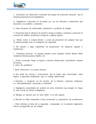 c. Sustracción y/o destrucción consciente del equipo de protección personal que la
empresa proporciona a los trabajadores.
d. Negligencia o descuido en el manejo y/o uso de vehículos y maquinarias que
estuvieran a su cuidado u operación.
e. Toda simulación de enfermedad profesional o accidente de trabajo.
f. Presentarse bajo la influencia de alcohol o droga al trabajo o introducir y promover el
consumo de bebidas alcohólicas o drogas de cualquier especie.
g. Retirar, borrar o romper letreros o avisos de prevención de cualquier tipo que
la empresa emplee para la divulgación de seguridad.
h. No reponer o dejar inoperantes las protecciones de máquinas, equipos o
instalaciones.
i. Transportar personal en equipos pesados como Cargador Frontal, Bobcat, Moto
niveladora, Retroexcavadora, Rodillo, etc.
j. Fumar o encender fuego en lugares o recintos donde existe la prohibición expresa
de hacerlo.
k. Actos de vandalismo.
l. Daño intencional a su propia persona
m. No acatar las normas o instrucciones que le hayan sido comunicadas sobre
higiene y seguridad establecidas para un trabajo determinado.
n. Introducir o manipular en los recintos de la Empresa sustancias peligrosas,
sin estar debidamente autorizado y entrenado.
o. Negligencia comprobada y/o práctica de actos temerarios que pongan en riesgo
su vida o la de los demás trabajadores.
p. Manejar un vehículo que no tiene SOAT o no está vigente.
q. Reincidir en faltas moderadas o leves conociendo su importancia de cumplimiento.
r. Otras referidas al tema de la seguridad, consignadas en el presente reglamento
interno de seguridad y/o de trabajo.
 