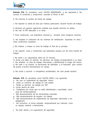 Artículo 218. Se consideran como FALTAS MODERADAS a las siguientes: a. No
conocer el contenido y compromiso asumido al firmar el AST.
b. No informar el cambio de frente de trabajo.
c. No reportar su salida de obra por motivos particulares durante horario de trabajo.
d. Bromear y/o generar agresiones verbales que puedan terminar en peleas.
e. No usar el EPP adecuado a su tarea.
f. Crear condiciones sub estándares menores. g. Cometer actos inseguros menores.
h. No respetar la indicación de los sistemas de señalización expuestas en obra. i.
Crear condiciones insalubres.
j. No ordenar y limpiar su zona de trabajo al final de su jornada.
k. No reportar actos y condiciones sub estándares propios y/o de otros frentes de
trabajo.
l. No asistir a su capacitación diaria de 10 minutos.
m. Iniciar una labor sin solicitar los permisos de trabajo correspondiente a su tarea.
n. No señalizar un área de trabajo informando o identificando el riesgo del mismo.
o. No traer o no mostrar el documento de identidad y el fotocheck para control
de puerta o control extraordinario en campo.
p. No acudir a socorrer a compañeros accidentados. (en caso pueda hacerlo).
Artículo 219. Se consideran como FALTAS LEVES a las siguientes:
a. No usar un implemento de seguridad menor.
b. Llevar su uniforme de trabajo en mal estado.
c. Perder su permiso de trabajo y/o AST.
d. Correr dentro de obra.
e. Trasladarse por zonas que no están identificadas o permitidas como
zona de tránsito peatonal.
f. Mal almacenamiento de las herramientas manuales.
g. Mal almacenamiento de equipos de trabajo.
h. Mal almacenamiento de implementos de seguridad adicionales a los
obligatorios.
i. No comunicar el tomar prestado temporalmente por intervalo corto,
un equipo, material o herramienta.
j. No estar atento a la capacitación de seguridad.
 