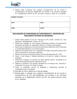 9. Declaro saber y entender que cualquier incumplimiento de las normas y
procedimientos de SST aquí establecidas me someten a las sanciones indicadas
en el Reglamento Interno de SST, las cuales conozco y acato en su totalidad.
NOMBRES Y APELLIDOS:
DNI N° FECHA:
FIRMA: PUESTO:
DECLARACIÓN DE COMPROMISO DE CUMPLIMIENTO Y RECEPCIÓN DEL
REGLAMENTO INTERNO DE SEGURIDAD
1. Declaro haber asistido al curso de inducción en SST y haber recibido una clara
explicación del Reglamento Interno de SST.
2. Declaro que trabajaré en forma segura cumpliendo la Política y las disposiciones
del Sistema de Gestión de Seguridad y Salud en el Trabajo de la empresa.
3. Declaro que me regiré por las normas y procedimientos específicos de SST, adecuado
a mi desempeño laboral a una conducta segura
4. higiénica y de respeto hacia mis compañeros de trabajo, supervisores, jefes y otros
que se encuentren en los entornos laborales.
5. Declaro que buscaré y apoyaré la mejora continua del desempeño de la SST
6. Poseer o usar drogas o bebidas alcohólicas en el área de trabajo o vehículos
asignados.
7. Presentarse a trabajar con síntomas de haber ingerido alcohol (resultando en la
prueba de alcoholemia positivo: diferente de cero)
8. Negarse a someterse a las pruebas solicitadas por la empresa para descartar o
comprobar el consumo de alcohol o drogas.
9. Fingir un accidente, incurrir en falsedad o impresiones durante la
investigación de un accidente
10. Participar en riñas o peleas en el área de trabajo
11. Declaro saber y entender que cualquier incumplimiento de las normas y
procedimientos de SST aquí establecidas me someten a las sanciones
indicadas en el Reglamento Interno de SST, las cuales conozco y acato
en su totalidad.
 