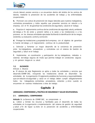 vínculo laboral, prestan servicios o se encuentren dentro del ámbito de los centros de
labores, mediante la prevención de los accidentes de trabajo y las enfermedades
ocupacionales.
b. Promover una cultura de prevención de riesgos laborales para nuestros trabajadores,
contratistas, proveedores y todos aquellos que presenten servicios en relación a la
empresa, con el fin de garantizar las condiciones de seguridad y salud en el trabajo.
c. Propiciar el mejoramiento continuo de las condiciones de seguridad, salud y ambiente
de trabajo, a fin de evitar y prevenir daños a la salud, a las instalaciones o a los
procesos, en las diversas actividades ejecutadas facilitando la identificación de los riesgos
existentes, su evaluación, control y corrección.
d. Proteger las instalaciones y propiedad de la empresa, con el objetivo de garantizar
la fuente de trabajo y el mejoramiento continuo de la productividad.
e. Estimular y fomentar un mayor desarrollo de la conciencia de prevención
entre los trabajadores, proveedores y contratistas con el sistema de Gestión de
Seguridad y Salud en el trabajo.
f. Implementar, en coordinación y participación de los trabajadores, métodos o
sistemas de trabajo seguros de modo que permita trabajar en condiciones seguras
y sin generar riesgos en su salud.
1.2. ALCANCES
Artículo 2. Alcance
a. El alcance de este Reglamento se aplica a todas las actividades y servicios que
desarrolla CEMBF SAC, incluyendo las instalaciones donde se desarrollan las
actividades de la organización. El reglamento establece las funciones y responsabilidades
que con relación a la seguridad y salud en el trabajo deben cumplir obligatoriamente
todos los trabajadores, contratistas, proveedores, visitantes y otros cuando se
encuentren en nuestras instalaciones o área de trabajo.
Capítulo 2
LIDERAZGO, COMPROMISO y POLÍTICA DE SEGURIDAD Y SALUD OCUPACIONAL
2.1. LIDERAZGO y COMPROMISO
Artículo 3. La Gerencia de CEMBF SAC, se compromete a:
a. Liderar y brindar los recursos y facilidades para el desarrollo de todas las
actividades en la organización e implementación del sistema de gestión de seguridad
y salud a fin de lograr su éxito en la prevención de accidentes y enfermedades
ocupacionales.
 