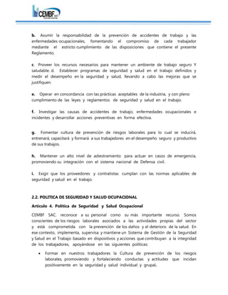 b. Asumir la responsabilidad de la prevención de accidentes de trabajo y las
enfermedades ocupacionales, fomentando el compromiso de cada trabajador
mediante el estricto cumplimiento de las disposiciones que contiene el presente
Reglamento.
c. Proveer los recursos necesarios para mantener un ambiente de trabajo seguro Y
saludable. d. Establecer programas de seguridad y salud en el trabajo definidos y
medir el desempeño en la seguridad y salud, llevando a cabo las mejoras que se
justifiquen.
e. Operar en concordancia con las prácticas aceptables de la industria, y con pleno
cumplimiento de las leyes y reglamentos de seguridad y salud en el trabajo.
f. Investigar las causas de accidentes de trabajo, enfermedades ocupacionales e
incidentes y desarrollar acciones preventivas en forma efectiva.
g. Fomentar cultura de prevención de riesgos laborales para lo cual se inducirá,
entrenará, capacitará y formará a sus trabajadores en el desempeño seguro y productivo
de sus trabajos.
h. Mantener un alto nivel de adiestramiento para actuar en casos de emergencia,
promoviendo su integración con el sistema nacional de Defensa civil.
i. Exigir que los proveedores y contratistas cumplan con las normas aplicables de
seguridad y salud en el trabajo.
2.2. POLITICA DE SEGURIDAD Y SALUD OCUPACIONAL
Artículo 4. Política de Seguridad y Salud Ocupacional
CEMBF SAC. reconoce a su personal como su más importante recurso. Somos
conscientes de los riesgos laborales asociados a las actividades propias del sector
y está comprometida con la prevención de los daños y el deterioro de la salud. En
ese contexto, implementa, supervisa y mantiene un Sistema de Gestión de la Seguridad
y Salud en el Trabajo basado en dispositivos y acciones que contribuyan a la integridad
de los trabajadores, apoyándose en las siguientes políticas:
 Formar en nuestros trabajadores la Cultura de prevención de los riesgos
laborales, promoviendo y fortaleciendo conductas y actitudes que incidan
positivamente en la seguridad y salud individual y grupal.
 