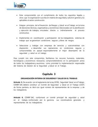  Estar comprometido con el cumplimiento de todos los requisitos legales y
otros que la organización suscriba en materia de seguridad y salud en general y los
aplicables al sector construcción.
 Integrar principios de la Prevención de Riesgos y Salud en el Trabajo en la toma
de decisiones técnicas, organizativas y económicas relacionadas con la planificación
y ejecución de trabajos, vinculados directa o indirectamente al proceso
constructivo.
 Implementar, en coordinación y participación de los trabajadores, sistemas de
trabajo que se garanticen condiciones seguras y libres de riesgos.
 Seleccionar y trabajar con empresas de servicios y subcontratistas con
disposición a desarrollar sus operaciones en condiciones seguras y
comprometidas en apoyar responsablemente al mejor desempeño de la
seguridad y salud en el trabajo.
Para cumplir con este compromiso, facilitamos los recursos humanos, materiales,
tecnológicos y económicos necesarios; comprometiéndonos en la participación activa
de todos los trabajadores y asumimos como prioridad la implementación responsable
del Sistema de Gestión de la Seguridad y Salud en el Trabajo.
Capítulo 3
ORGANIZACIÓN INTERNA DE SEGURIDAD Y SALUD EN EL TRABAJO
Artículo 5. De acuerdo con el reglamento de la Ley 29783, Seguridad Salud en el Trabajo,
CEMBF SAC deberá constituir un Comité de Seguridad y Salud en el Trabajo (CSST)
de forma paritaria, es decir con igual número de representantes de la empresa y de
los trabajadores.
Artículo 6. CEMBF SAC, conformará un comité principal de seguridad y salud
en el trabajo, conformado por la gerencia, sus coordinadores generales y
representantes de los trabajadores.
 