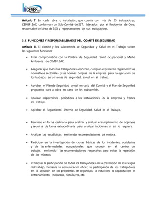 Artículo 7. En cada obra o instalación, que cuente con más de 25 trabajadores,
CEMBF SAC, conformará un Sub-Comité de SST, liderados por el Residente de Obra,
responsable del área de SSO y representantes de sus trabajadores.
3.1. FUNCIONES Y RESPONSABILIDADES DEL COMITÉ DE SEGURIDAD
Artículo 8. El comité y los subcomités de Seguridad y Salud en el Trabajo tienen
las siguientes funciones:
 Estar comprometido con la Política de Seguridad, Salud ocupacional y Medio
Ambiente de CEMBF SAC.
 Asegurar que todos los trabajadores conozcan, cumplan el presente reglamento las
normativas sectoriales y las normas propias de la empresa para la ejecución de
los trabajos, en los temas de seguridad, salud en el trabajo.
 Aprobar el Plan de Seguridad anual en caso del Comité y el Plan de Seguridad
propuesto para la obra en caso de los subcomités.
 Realizar inspecciones periódicas a las instalaciones de la empresa y frentes
de trabajo.
 Aprobar el Reglamento Interno de Seguridad, Salud en el Trabajo.
 Reunirse en forma ordinaria para analizar y evaluar el cumplimiento de objetivos
y reunirse de forma extraordinaria para analizar incidentes si así lo requiera.
 Analizar las estadísticas emitiendo recomendaciones de mejora.
 Participar en la investigación de causas básicas de los incidentes, accidentes
y de las enfermedades ocupacionales que ocurran en el centro de
trabajo, emitiendo las recomendaciones respectivas para evitar la repetición
de los mismos.
 Promover la participación de todos los trabajadores en la prevención de los riesgos
del trabajo, mediante la comunicación eficaz, la participación de los trabajadores
en la solución de los problemas de seguridad, la inducción, la capacitación, el
entrenamiento, concursos, simulacros, etc.
 
