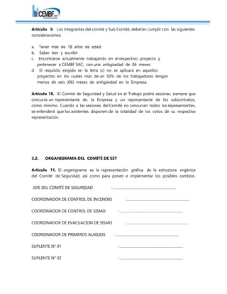 Artículo 9. Los integrantes del comité y Sub Comité, deberán cumplir con las siguientes
consideraciones:
a. Tener más de 18 años de edad.
b. Saber leer y escribir
c. Encontrarse actualmente trabajando en el respectivo proyecto y
pertenecer a CEMBF SAC, con una antigüedad de 06 meses.
d. El requisito exigido en la letra (c) no se aplicará en aquellos
proyectos en los cuales más de un 50% de los trabajadores tengan
menos de seis (06) meses de antigüedad en la Empresa.
Artículo 10. El Comité de Seguridad y Salud en el Trabajo podrá sesionar, siempre que
concurra un representante de. la Empresa y un representante de los subcontratos,
como mínimo. Cuando a las sesiones del Comité no concurran todos los representantes,
se entenderá que los asistentes disponen de la totalidad de los votos de su respectiva
representación.
3.2. ORGANIGRAMA DEL COMITÉ DE SST
Artículo 11. El organigrama es la representación gráfica de la estructura orgánica
del Comité de Seguridad, así como para prever e implementar los posibles cambios.
JEFE DEL COMITÉ DE SEGURIDAD : ………………………………………………………
COORDINADOR DE CONTROL DE INCENDIO : ………………………………………………………
COORDINADOR DE CONTROL DE SISMO : ………………………………………………………
COORDINADOR DE EVACUACION DE SISMO : ………………………………………………………
COORDINADOR DE PRIMEROS AUXILIOS : ………………………………………………………
SUPLENTE N° 01 : ………………………………………………………
SUPLENTE N° 02 : ………………………………………………………
 